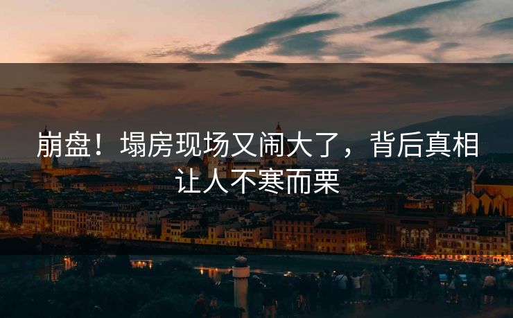 崩盘！塌房现场又闹大了，背后真相让人不寒而栗
