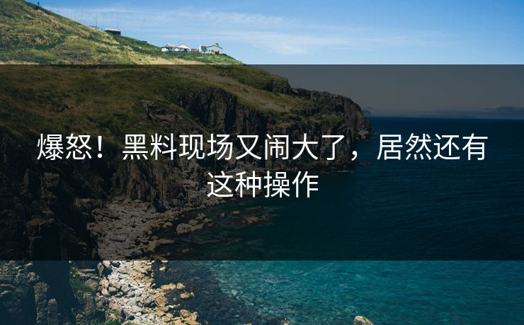 爆怒！黑料现场又闹大了，居然还有这种操作