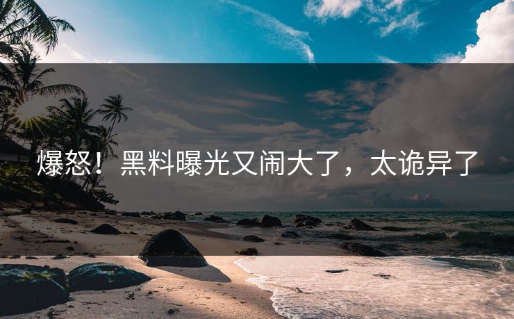爆怒！黑料曝光又闹大了，太诡异了