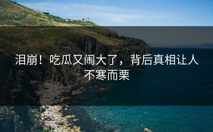 泪崩！吃瓜又闹大了，背后真相让人不寒而栗