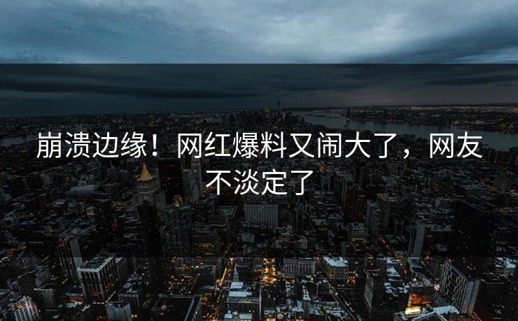 崩溃边缘！网红爆料又闹大了，网友不淡定了