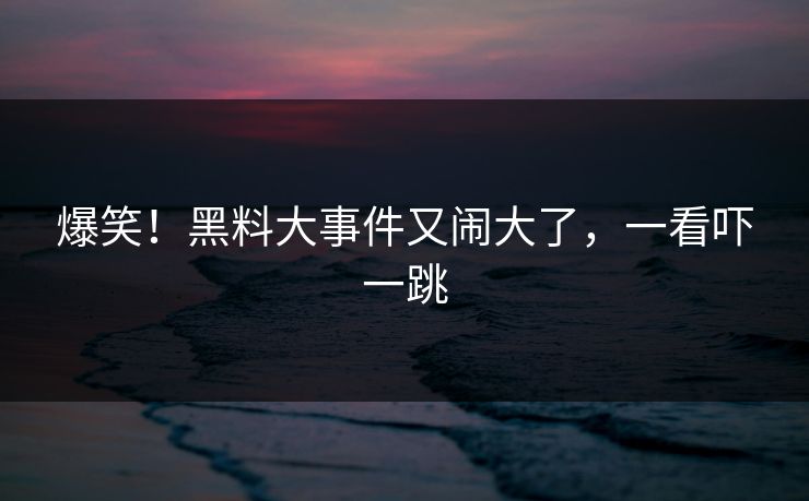 爆笑！黑料大事件又闹大了，一看吓一跳