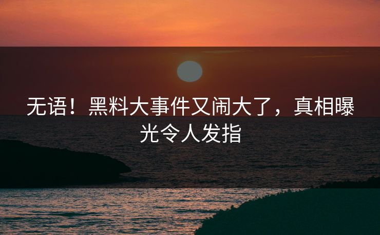 无语！黑料大事件又闹大了，真相曝光令人发指