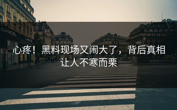 心疼！黑料现场又闹大了，背后真相让人不寒而栗