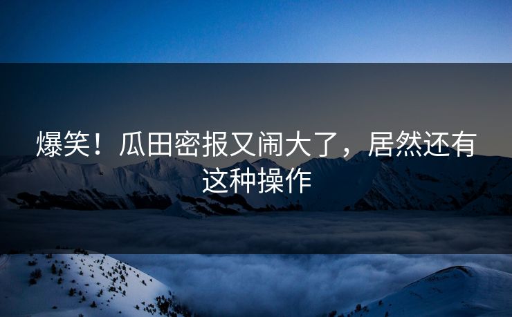 爆笑！瓜田密报又闹大了，居然还有这种操作