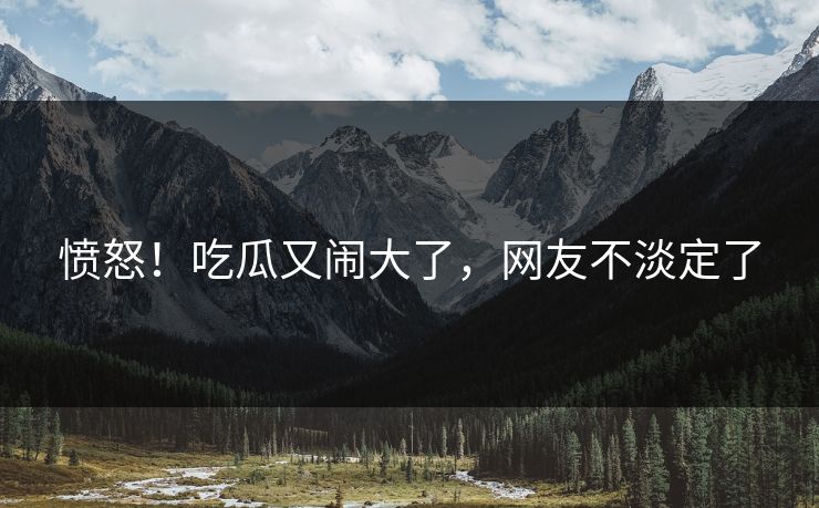 愤怒！吃瓜又闹大了，网友不淡定了
