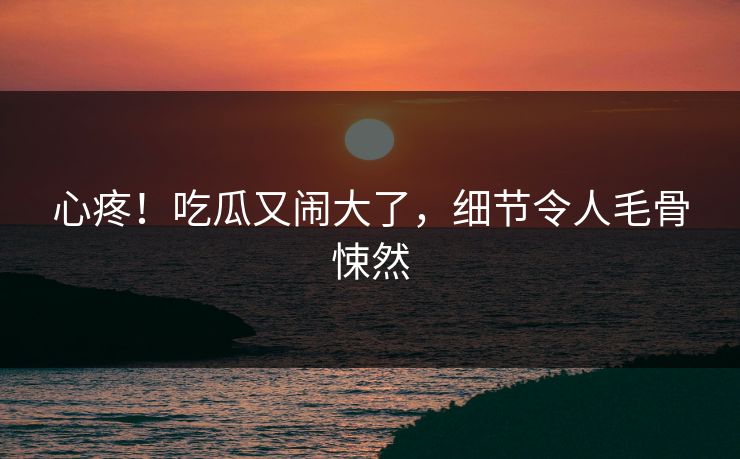 心疼！吃瓜又闹大了，细节令人毛骨悚然