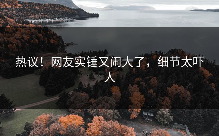 热议！网友实锤又闹大了，细节太吓人