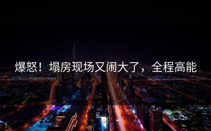爆怒！塌房现场又闹大了，全程高能