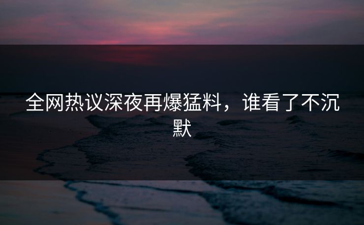 全网热议深夜再爆猛料，谁看了不沉默