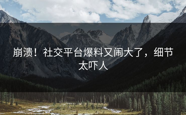 崩溃！社交平台爆料又闹大了，细节太吓人