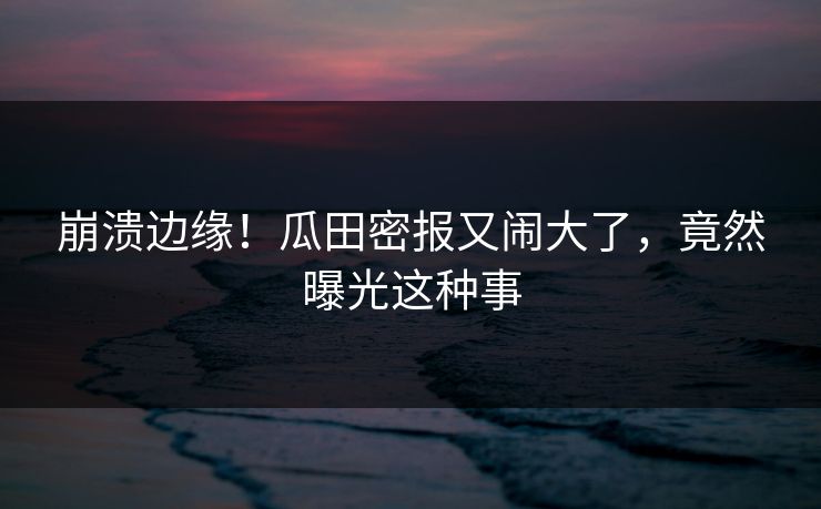 崩溃边缘！瓜田密报又闹大了，竟然曝光这种事