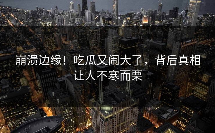 崩溃边缘！吃瓜又闹大了，背后真相让人不寒而栗