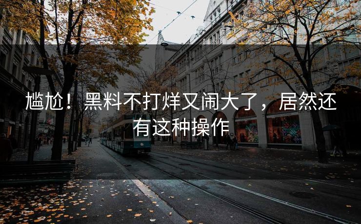尴尬！黑料不打烊又闹大了，居然还有这种操作