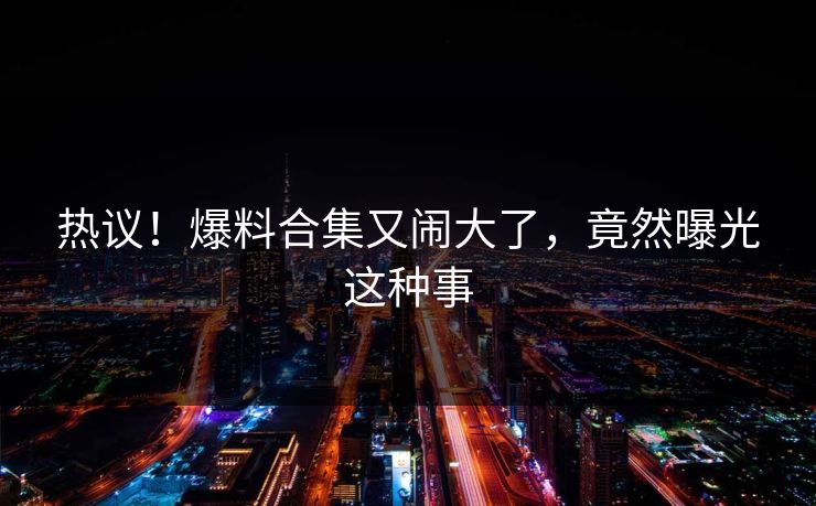 热议！爆料合集又闹大了，竟然曝光这种事