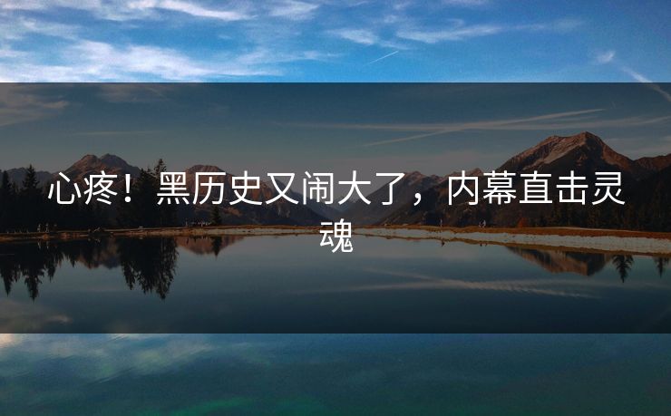 心疼！黑历史又闹大了，内幕直击灵魂