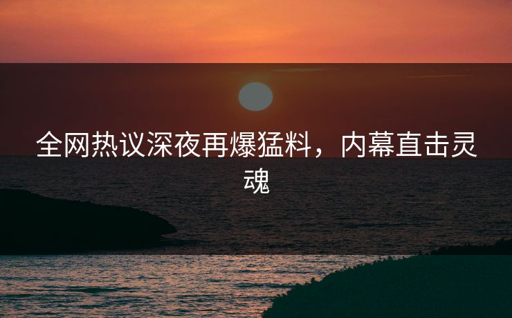 全网热议深夜再爆猛料，内幕直击灵魂