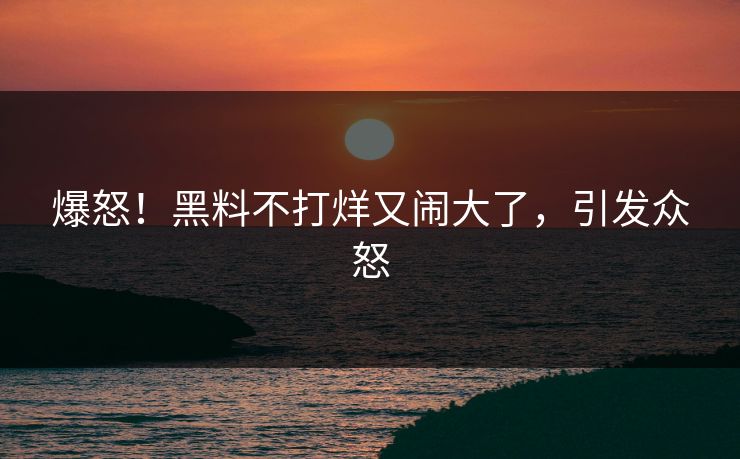爆怒！黑料不打烊又闹大了，引发众怒