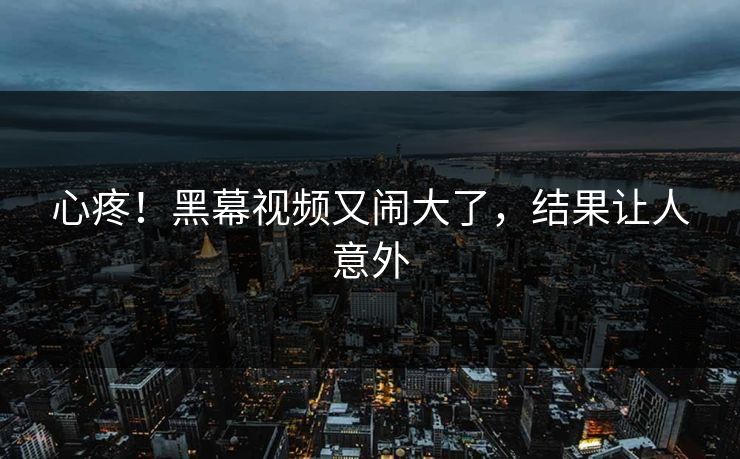 心疼！黑幕视频又闹大了，结果让人意外