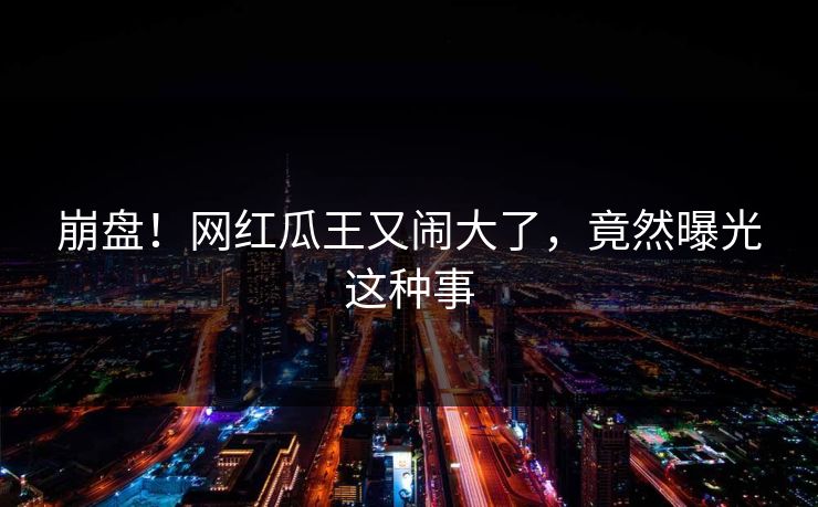 崩盘！网红瓜王又闹大了，竟然曝光这种事