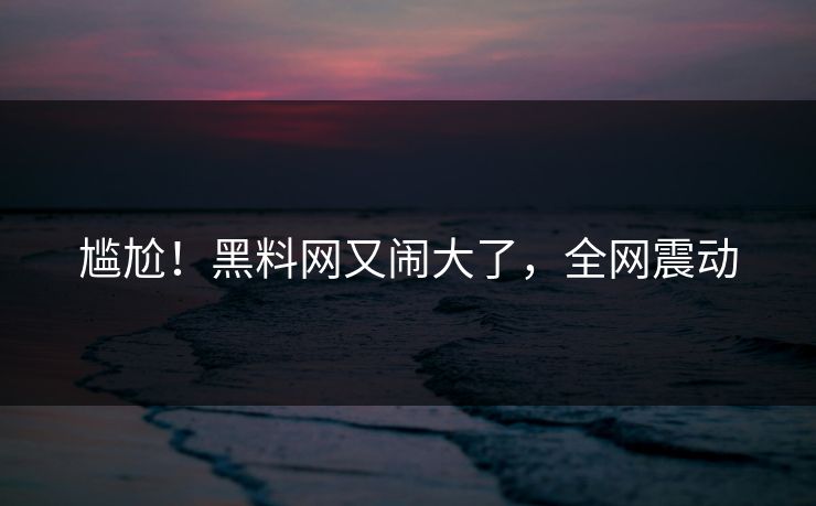 尴尬！黑料网又闹大了，全网震动