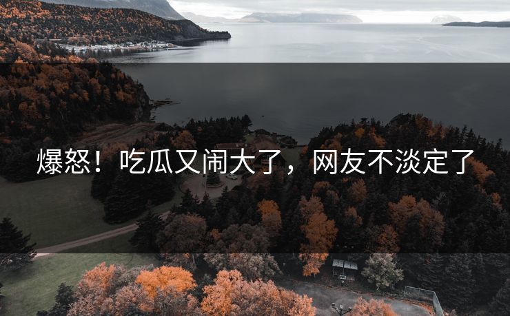 爆怒！吃瓜又闹大了，网友不淡定了