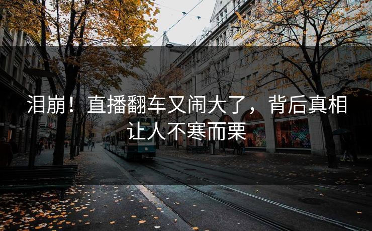 泪崩！直播翻车又闹大了，背后真相让人不寒而栗