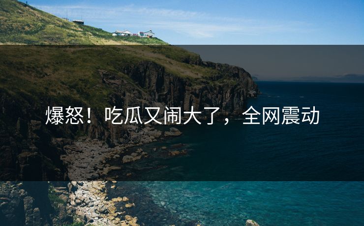 爆怒！吃瓜又闹大了，全网震动