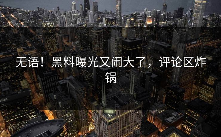 无语！黑料曝光又闹大了，评论区炸锅