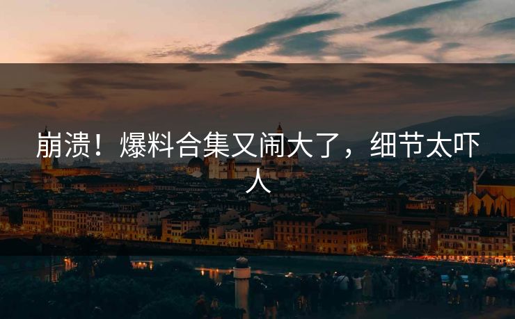 崩溃！爆料合集又闹大了，细节太吓人