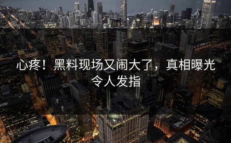 心疼！黑料现场又闹大了，真相曝光令人发指