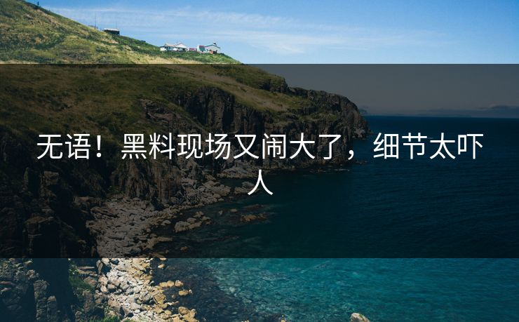 无语！黑料现场又闹大了，细节太吓人