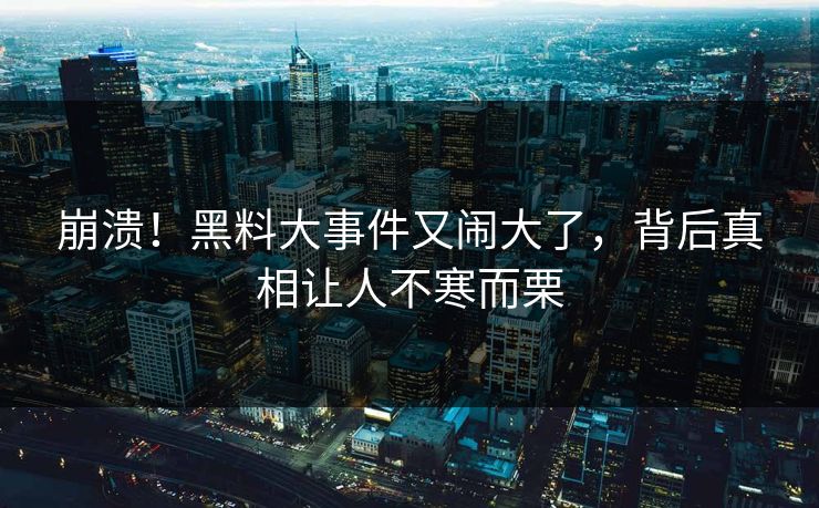 崩溃！黑料大事件又闹大了，背后真相让人不寒而栗