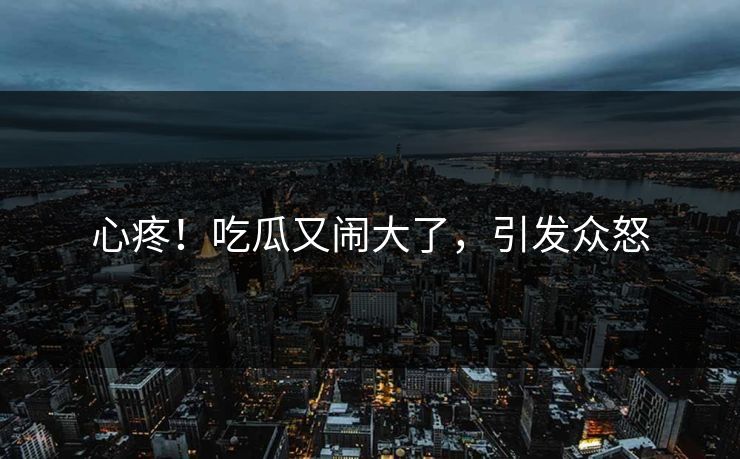 心疼！吃瓜又闹大了，引发众怒