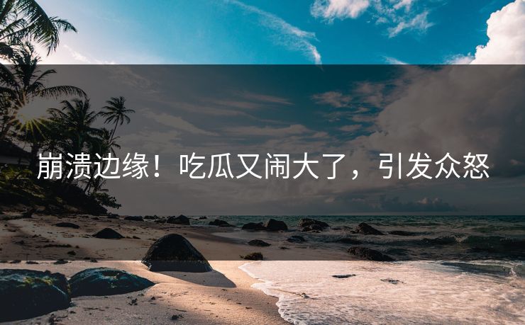 崩溃边缘！吃瓜又闹大了，引发众怒