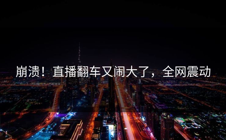 崩溃！直播翻车又闹大了，全网震动