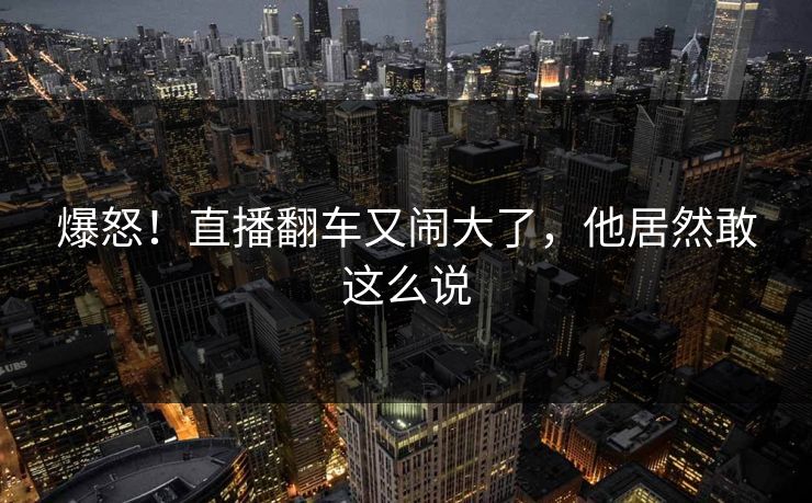 爆怒！直播翻车又闹大了，他居然敢这么说