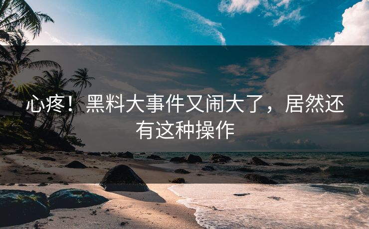 心疼！黑料大事件又闹大了，居然还有这种操作