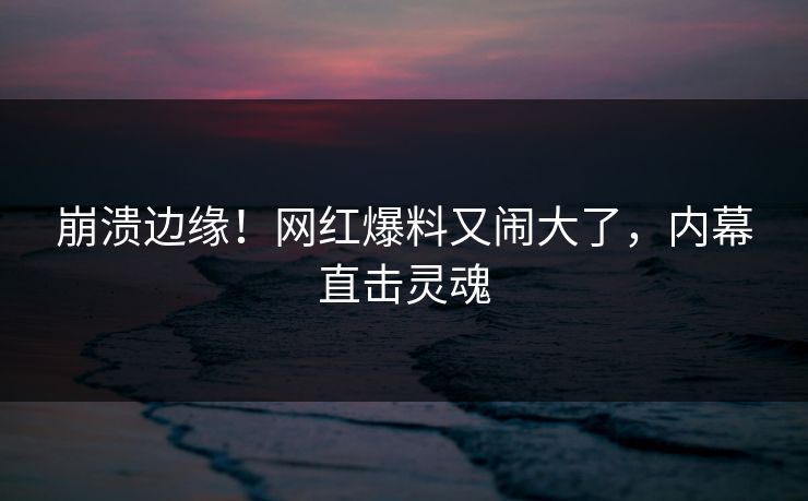 崩溃边缘！网红爆料又闹大了，内幕直击灵魂