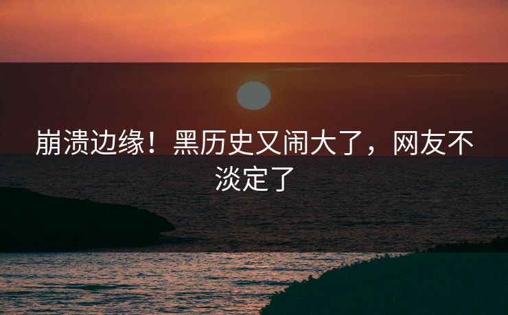 崩溃边缘！黑历史又闹大了，网友不淡定了