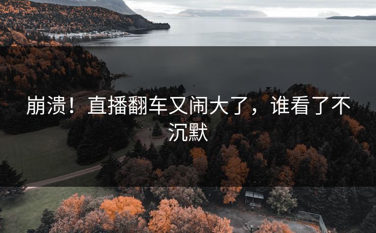 崩溃！直播翻车又闹大了，谁看了不沉默