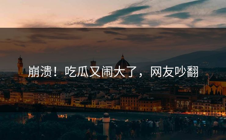 崩溃！吃瓜又闹大了，网友吵翻
