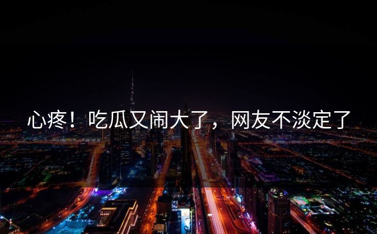 心疼！吃瓜又闹大了，网友不淡定了