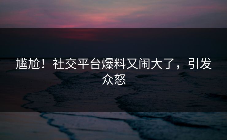 尴尬！社交平台爆料又闹大了，引发众怒