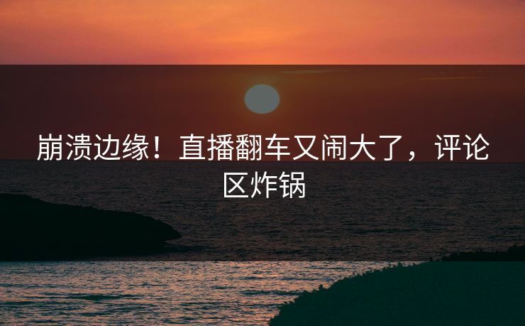 崩溃边缘！直播翻车又闹大了，评论区炸锅