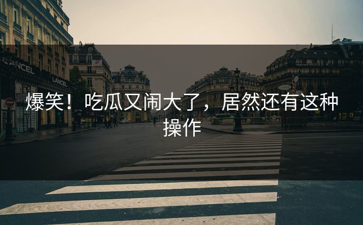 爆笑！吃瓜又闹大了，居然还有这种操作