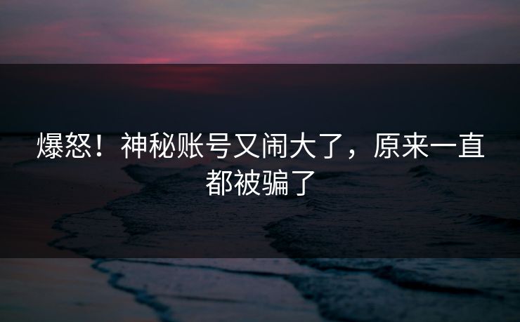 爆怒！神秘账号又闹大了，原来一直都被骗了