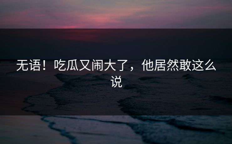 无语！吃瓜又闹大了，他居然敢这么说