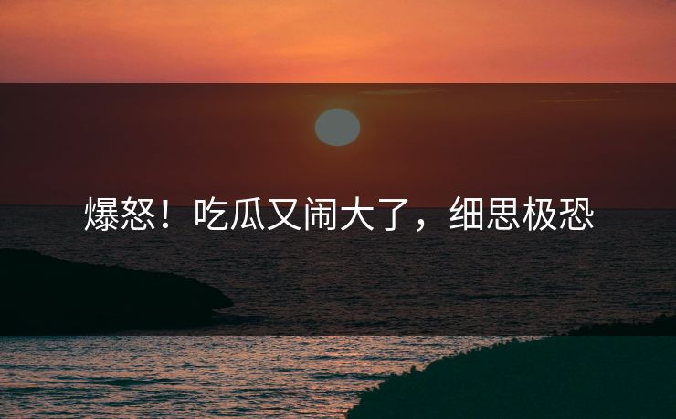 爆怒！吃瓜又闹大了，细思极恐