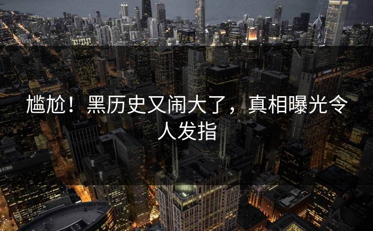 尴尬！黑历史又闹大了，真相曝光令人发指